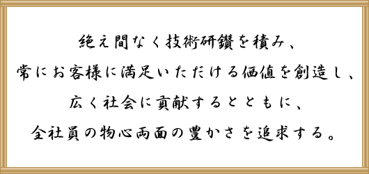 絶え間なく技術研鑽を積み、常にお客様に満足いただける価値を創造し、広く社会に貢献するとともに、全社員の物心両面の豊かさを追求する。